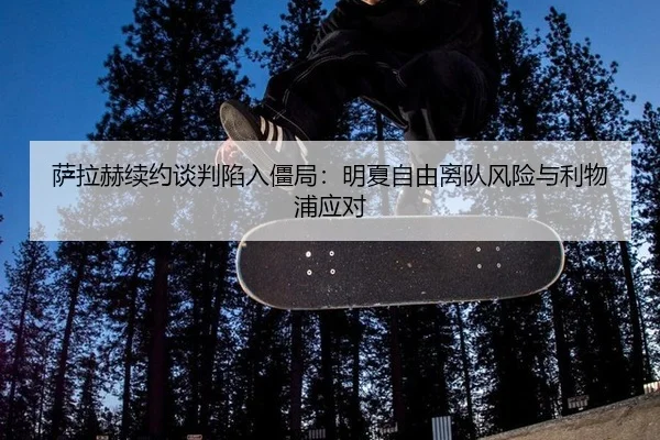 萨拉赫续约谈判陷入僵局：明夏自由离队风险与利物浦应对
